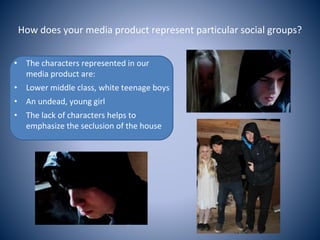 How does your media product represent particular social groups?
• The characters represented in our
media product are:
• Lower middle class, white teenage boys
• An undead, young girl
• The lack of characters helps to
emphasize the seclusion of the house
 