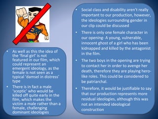 • Social class and disability aren’t really
important to our production, however,
the ideologies surrounding gender in
our clip could be discussed
• There is only one female character in
our opening- A young, vulnerable,
innocent ghost of a girl who has been
kidnapped and killed by the antagonist
in the film.
• The two boys in the opening are trying
to contact her in order to avenge her
death, therefore they are playing hero-
like roles. This could be considered to
be patriarchal.
• Therefore, it would be justifiable to say
that our production represents more
residual ideologies, although this was
not an intended ideological
construction
• As well as this the idea of
the ‘final girl’ is not
featured in our film, which
could represent an
emergent ideology, as the
female is not seen as a
typical ‘damsel in distress’
type
• There is in fact a male
‘sceptic’ who would be
killed off quite early in the
film, which makes the
victim a male rather than a
female, challenging
dominant ideologies
 