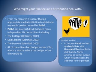 Who might your film secure a distribution deal with?
• From my research it is clear that an
appropriate media institution to distribute
my media product would be Pathé
• Pathé has successfully distributed many
independent UK horror films including:
• The Cottage (Williams, 2008)
• Dog Soldiers (Marshall, 2002)
• The Descent (Marshall, 2005)
• All of these films had budgets under £5m,
which is exactly where the budget of our
film would lie
As well as this:
• In the past Pathé has had
symbiotic links with
Lionsgate Films in order to
distribute to North
America as well as Europe,
which would broaden the
audience for our product.
 