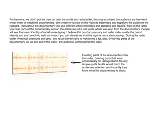 Furthermore, we didn’t put the date on both the article and radio trailer, this may confused the audience as they wont know when to watch the documentary. We chose for it to be on the night its advertised and hopefully the audience will realised. Throughout the documentary you see different ethnic minorities and statistics and figures, then on the radio you hear parts of the documentary and on the article we put a pull quote which was also from the documentary. People will see the brand identity of racial stereotyping. I believe that our documentary and radio trailer create the brand identity and are combined well, as in each you can clearly see that the topic is racial stereotyping . During the radio trailer rhetorical questions are used  and racial stereotyping is mentioned a lot, also, by having parts of the documentary cut up and put in the trailer, the audience will recognise the topic. Inserting parts of the documentary into the trailer, deleting parts that were unnecessary on Garage Band. Having simple quote bursts would catch the audiences attention and instantly they know what the documentary is about. 