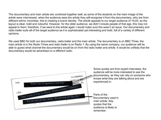 The documentary and main article are combined together well, as some of the students on the main image of the article were interviewed, when the audience sees the article they will recognise it from the documentary, who are from different ethnic minorities, this is creating a brand identity. The article appeals to our target audience of 15-25, as the layout is clear, bold and colourful. However, for the older audience, we didn’t include people of that age, this may not appeal to them, therefore, if we were to the article again I would make sure this wasn’t an issue. Our documentary and radio trailer suite all of the target audience as it is sophisticated yet interesting and bold, full of a variety of different opinions.  We used BBC for both our documentary, radio trailer and the main article. The documentary is on BBC Three, the main article is in the Radio Times and radio trailer is on Radio 1. By using the same company, our audience will be able to guess what channel the documentary would be on from the radio trailer and article. It would be unlikely that the documentary would be advertised on a different radio. Parts of the documentary used in main article. Key quotes that the audience is likely to remember. Some quotes are from expert interviews, the audience will be more interested to see the documentary, as they can rely on someone who knows what they are talking about and are experienced in. 