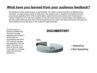 What have you learned from your audience feedback? We decided to create questionnaires, to get feedback. We asked a variety of students of different ethnic minorities  and ages to get a variety of responses. One question was on whether the students found the documentary appealing. 85% of the students asked, agreed that the documentary was interesting and marked it highly out of 10. We had a question of how we could improve our documentary, the feedback we got was positive although there were a few changes that can be made. One being having less interviews and more cutaways during interviews so the audience is kept interested. We also asked our audience whether they found the montage appealing and whether it hinted what the documentary was about. 46% said the montage was appealing. The rest didn’t, this made us re think on how we could have made our montage better and next time speed it up. 