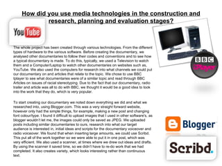 The whole project has been created through various technologies. From the different types of hardware to the various software. Before creating the documentary, we analysed other documentaries to follow their codes and conventions and to see how a typical documentary is made. To do this, typically, we used a Television to watch them and a Computer/Laptop to watch other documentaries on websites such as, YouTube. We also used the computers for research into what channels we could put our documentary on and articles that relate to the topic. We chose to use BBC Iplayer to see what documentaries were of a similar topic and read through BBC Articles on issues of racial stereotyping. Due to the fact that our documentary, radio trailer and article was all to do with BBC, we thought it would be a good idea to look into the work that they do, which is very popular. To start creating our documentary we noted down everything we did and what we researched into, using Blogger.com. This was a very straight forward website, however only had the simple things, for example, making a new post and changing font colour/type. I found it difficult to upload images that I used in other software's, as blogger wouldn’t let me, the images could only be saved as JPEG. We uploaded posts including similar documentaries to ours, research into what our target audience is interested in, initial ideas and scripts for the documentary voiceover and radio voiceover. We found that when inserting large amounts, we could use Scribd. This put all of the work together so we were able to put it in one post, which was very efficient. We also used a scanner, at times where we drew out ideas and drafts. By using the scanner it saved time, so we didn’t have to re-do work that we had completed. It also creates variety, which looks interesting rather than continuous text.  How did you use media technologies in the construction and research, planning and evaluation stages? 