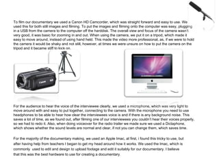 To film our documentary we used a Canon HD Camcorder, which was straight forward and easy to use. We used this for both still images and filming. To put the images and filming onto the computer was easy, plugging in a USB from the camera to the computer off the harddisk. The overall view and focus of the camera wasn’t very good, it was basic for zooming in and out. When using the camera, we put it on a tripod, which made it easy to move around, instead of using hand held. This made the video more professional, as, if we were to hold the camera it would be shaky and not still, however, at times we were unsure on how to put the camera on the tripod and it became stiff to lock on. For the audience to hear the voice of the interviewee clearly, we used a microphone, which was very light to move around with and easy to put together, connecting to the camera. With the microphone you need to use headphones to be able to hear how clear the interviewees voice is and if there is any background noise. This saves a lot of time, as we found out, after filming one of our interviewees you couldn’t hear their voices properly, so we had to redo it. Also, when doing voiceover for the radio trailer we made sure we used a Dictaphone, which shows whether the sound levels are normal and clear, if not you can change them, which saves time. For the majority of the documentary making, we used an Apple Imac, at first, i found this tricky to use, but after having help from teachers I began to get my head around how it works. We used the Imac, which is commonly  used to edit and design to upload footage and edit it suitably for our documentary. I believe that this was the best hardware to use for creating a documentary.  