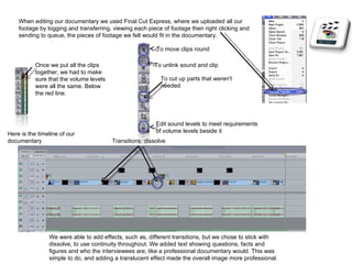 When editing our documentary we used Final Cut Express, where we uploaded all our footage by logging and transferring, viewing each piece of footage then right clicking and sending to queue, the pieces of footage we felt would fit in the documentary. Once we put all the clips together, we had to make sure that the volume levels were all the same. Below the red line. Here is the timeline of our documentary Transitions: dissolve To cut up parts that weren't needed To move clips round Edit sound levels to meet requirements of volume levels beside it To unlink sound and clip We were able to add effects, such as, different transitions, but we chose to stick with dissolve, to use continuity throughout. We added text showing questions, facts and figures and who the interviewees are, like a professional documentary would. This was simple to do, and adding a translucent effect made the overall image more professional.  