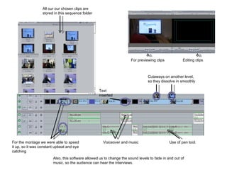 All our our chosen clips are stored in this sequence folder Cutaways on another level, so they dissolve in smoothly Voiceover and music Use of pen tool. Also, this software allowed us to change the sound levels to fade in and out of music, so the audience can hear the interviews. Text inserted For the montage we were able to speed it up, so it was constant upbeat and eye catching For previewing clips Editing clips 
