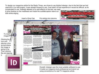 To design our magazine article for the Radio Times, we chose to use Adobe Indesign, due to the fact that we had used this in our last project, it was straight forward to use, if we hadn't of had experience it would be difficult, as its complicated to use. Indesign allowed us to add effects on the text, we used A drop shadow on the masthead and made the subtitle/caption stand out  With white edging  To insert an image. Clicking the X icon and placing a box across where the image is going to be. Then clicking file and placing it. Insert a Drop Cap Put article into columns Overall, Indesign was the most suitable software to use. It made our magazine look professional and stand out using conventions of a real TV magazine article. 