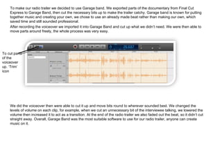 To make our radio trailer we decided to use Garage band. We exported parts of the documentary from Final Cut Express to Garage Band, then cut the necessary bits up to make the trailer catchy. Garage band is known for putting together music and creating your own, we chose to use an already made beat rather than making our own, which saved time and still sounded professional. After recording the voiceover we imported it into Garage Band and cut up what we didn’t need. We were then able to move parts around freely, the whole process was very easy.  We did the voiceover then were able to cut it up and move bits round to wherever sounded best. We changed the levels of volume on each clip, for example, when we cut an unnecessary bit of the interviewee talking, we lowered the volume then increased it to act as a transition. At the end of the radio trailer we also faded out the beat, so it didn’t cut straight away.  Overall, Garage Band was the most suitable software to use for our radio trailer, anyone can create music on it. To cut parts of the voiceover up. ‘Trim’ icon 