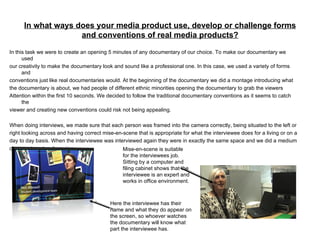 In what ways does your media product use, develop or challenge forms and conventions of real media products? In this task we were to create an opening 5 minutes of any documentary of our choice. To make our documentary we used our creativity to make the documentary look and sound like a professional one. In this case, we used a variety of forms and conventions just like real documentaries would. At the beginning of the documentary we did a montage introducing what the documentary is about, we had people of different ethnic minorities opening the documentary to grab the viewers Attention within the first 10 seconds. We decided to follow the traditional documentary conventions as it seems to catch the viewer and creating new conventions could risk not being appealing. When doing interviews, we made sure that each person was framed into the camera correctly, being situated to the left or right looking across and having correct mise-en-scene that is appropriate for what the interviewee does for a living or on a day to day basis. When the interviewee was interviewed again they were in exactly the same space and we did a medium close up to get a clear view. Here the interviewee has their name and what they do appear on the screen, so whoever watches the documentary will know what part the interviewee has. Mise-en-scene is suitable for the interviewees job. Sitting by a computer and filing cabinet shows that the interviewee is an expert and works in office environment. 