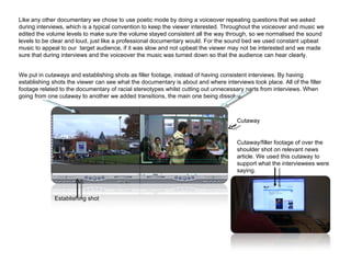 Like any other documentary we chose to use poetic mode by doing a voiceover repeating questions that we asked during interviews, which is a typical convention to keep the viewer interested. Throughout the voiceover and music we edited the volume levels to make sure the volume stayed consistent all the way through, so we normalised the sound levels to be clear and loud, just like a professional documentary would. For the sound bed we used constant upbeat music to appeal to our  target audience, if it was slow and not upbeat the viewer may not be interested and we made sure that during interviews and the voiceover the music was turned down so that the audience can hear clearly. We put in cutaways and establishing shots as filler footage, instead of having consistent interviews. By having establishing shots the viewer can see what the documentary is about and where interviews took place. All of the filler footage related to the documentary of racial stereotypes whilst cutting out unnecessary parts from interviews. When going from one cutaway to another we added transitions, the main one being dissolve.  Cutaway/filler footage of over the shoulder shot on relevant news article. We used this cutaway to support what the interviewees were saying. Establishing shot Cutaway 