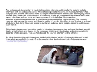 Any professional documentary is made to the publics interests and typically the majority include interviews with for and against views. When choosing who to interview, we made sure that we had vox pops and experts. This would make our target audience/viewer feel included as everyday people just like them show their opinions which is interesting to see. All professional documentaries include expert interviews and vox pops, so it was our main priority to follow this convention. We used a popular convention that is used in many documentaries, this is actuality. We chose to base our topic on real life events and filmed a variety of people, this differs from a film that is scripted. We believe that doing this would appeal to our target audience as its peoples opinions and they can learn from it.  At the beginning we used exposition mode, to introduce the documentary and what its about, we did this by showing facts and figures on the voiceover, opinions of interviewees and using narration to describe what is going on. This can help to grab the viewers attention setting a theme.  To follow these modes and conventions, we looked through a variety of documentaries and noted down what we needed to include. One documentary that went with our topic of stereotyping was  ‘ Hoodies Can Be Goodies’ . 