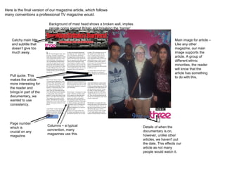 Here is the final version of our magazine article, which follows many conventions a professional TV magazine would. Pull quote. This makes the article more interesting for the reader and brings in part of the documentary, we wanted to use consistency. Columns – a typical convention, many magazines use this . Main image for article – Like any other magazine, our main image supports the article. A group of different ethnic minorities, the reader will know that the article has something to do with this. Catchy main title and subtitle that doesn’t give too much away. Details of when the documentary is on, however, unlike other articles, we haven't put the date. This effects our article as not many people would watch it. Background of mast head shows a broken wall, implies people going against Britain and breaking the ‘barrier’ Page number which is crucial on any magazine 