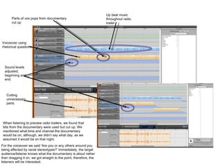 Parts of vox pops from documentary cut up Up beat music throughout radio trailer Voiceover using rhetorical questions Sound levels adjusted, beginning and end. Cutting unnecessary parts When listening to preview radio trailers, we found that bits from the documentary were used but cut up. We mentioned what time and channel the documentary would be on, although, we didn’t say what day, as we assumed it would be on that night.  For the voiceover we said ‘Are you or any others around you being affected by racial stereotypes?’ Immediately, the target audience/listener knows what the documentary is about rather than dragging it on, we got straight to the point, therefore, the listeners will be interested. 