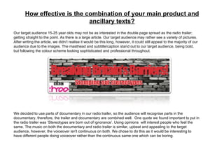 How effective is the combination of your main product and ancillary texts? Our target audience 15-25 year olds may not be as interested in the double page spread as the radio trailer; getting straight to the point. As there is a large article. Our target audience may rather see a variety of pictures. After writing the article, we didn’t realise it would be this long, however, it could still appeal to the majority of our audience due to the images. The masthead and subtitle/caption stand out to our target audience, being bold, but following the colour scheme looking sophisticated and professional throughout. We decided to use parts of documentary in our radio trailer, so the audience will recognise parts in the documentary, therefore, the trailer and documentary are combined well.  One quote we found important to put in the radio trailer was ‘Stereotypes are born out of ignorance’. Using opinions  will interest people who feel the same. The music on both the documentary and radio trailer is similar, upbeat and appealing to the target audience, however, the voiceover isn't continuous on both. We chose to do this as it would be interesting to have different people doing voiceover rather than the continuous same one which can be boring. 