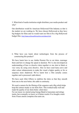 3. What kind of media institution might distribute your media product and
why?

Our distribution would be American Hollywood Film Industry as that is
the market we are working in. We have chosen Hollywood as they have
big budgets for films and we would want our film to be a big Hollywood
budget film. http://www.arthousefilmsonline.com/about.html




6. What have you learnt about technologies from the process of
   constructing this product?

We have learnt how to use Adobe Premier Pro to cut shots, rearrange
them and how to change the speed or duration. We’ve also developed an
understanding of how to dissolve shots together or one shot to black or
vice versa, by using cross dissolve. Also we have used luma curve and
other colour enhancements to make the visual a higher quality or for or
sequence more shadowed. We’ve learnt how a film actually comes
together and is processed. (add others)

We have used After Effects to stabilize the shots so that they smooth
from one to the next better, this adds to continuity.

We used a camera for the filming of the sequence and a Rig which helps
keep the camera steady so our shots flow. This worked really well and
made the quality of our shots better. (short doc)
For our music we started using Garage Band to loop piano and strings
tracks, but eventually we knew we’d better results if we bought a track
from iTunes amelie comptine d'un autre ete.
 