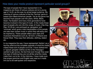 How does your media product represent particular social groups? The type of people that I have represented in my magazine are those of various cultures and at a young age of 14-25, as this was my aimed target audience. My meaning of various cultures is that the ‘hip-hop’ genre is based upon Black-American people. Yet as the genre has become more popular over the years, White, Black, Asian, Far-Eastern and many more generations have become involved in this type of music. In the media these type of people who are into this range of music, (Hip-Hop, Rap, R’n’B etc.) are portrayed as ‘gangsters’ and ‘criminals’ which gives a bad interpretation of the people and also their chosen music in which they will enjoy and be inspired by. These people reflect upon stars and musicians themselves such as, 50 Cent, Lil Wayne and Kanye West. They copy their attitudes, clothing, dialect etc.  In my magazine the way I have represented ‘Ashton’ as a hip-hop artist but the complete opposite of what the media makes these sort of people out to be. I have clothed him in ‘typical’ gangster clothes as this is the message I wanted to get across; the fact that even though they wear that type of clothing they are not all like what the media make them out to be. In the interview, I have made sure that proper grammar and English was used so it made him out to be well spoken and respective. 