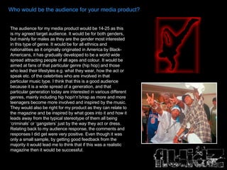 Who would be the audience for your media product? The audience for my media product would be 14-25 as this is my agreed target audience. It would be for both genders, but mainly for males as they are the gender most interested in this type of genre. It would be for all ethnics and nationalities as it originally originated in America by Black-Americans, it has gradually developed to be a world wide spread attracting people of all ages and colour. It would be aimed at fans of that particular genre (hip hop) and those who lead their lifestyles e.g. what they wear, how the act or speak etc. of the celebrities who are involved in that particular music type. I think that this is a good audience because it is a wide spread of a generation, and that particular generation today are interested in various different genres, mainly including hip hop/r’n’b/rap as more and more teenagers become more involved and inspired by the music. They would also be right for my product as they can relate to the magazine and be inspired by what goes into it and how it leads away from the typical stereotype of them all being ‘criminals’ or ‘gangsters’ just by the way they act or dress. Relating back to my audience response, the comments and responses I did get were very positive. Even though it was only a small sample, by getting good feedback from the majority it would lead me to think that if this was a realistic magazine then it would be successful.  