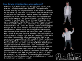 How did you attract/address your audience? I attracted my audience by choosing the appropriate pictures, fonts, texts etc. I chose the name FLUIDZ because I thought that this sounded attracting and easy to remember. It also relates to the whole hip hop theme e.g. PartyTime! Would have sounded silly and wouldn’t of been an appropriate title for the whole genre of the magazine. The picture I chose for the front cover (as shown on the right) was most suited as it shows a very laid back and innocent look. Not the whole ‘gangster, ‘in your face’ look. The use of the storylines on the front cover are used on the right hand side of the page. They are short, yet informative and the artists names featured are in a light blue as to make them stand out. I carried this idea on, onto my contents page as I thought that this looked effective. The language used is short and simple as to not bore the reader and so they get a quick insight of what’s featured in the magazine. On the contents page I have again kept it simple. I have used the same artists from the front cover on the contents page as to feature them twice, yet I have also included some new artists. I have used the following picture (on the right) as my contents page image as I thought this would look effective as it shows him pointing up to the word ‘Contents’. On my double page spread I have used the same text for the word ‘ASHTON’ from the front cover as again this flows with the magazine. I have structured the text around the pictures as to make them fit. I had to crop and cut around these pictures as to make them a suitable size for my page. The pictures again show that he is laid back and stylish, again going away from the whole ‘gangster’ look, yet still showing a little of it to still fit the whole genre of the magazine. The ideologies about celebrity I have used is the whole, background and how it all started as I wanted to make it seem as realistic as possible. 