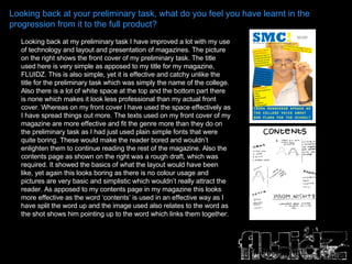 Looking back at your preliminary task, what do you feel you have learnt in the progression from it to the full product? Looking back at my preliminary task I have improved a lot with my use of technology and layout and presentation of magazines. The picture on the right shows the front cover of my preliminary task. The title used here is very simple as apposed to my title for my magazine, FLUIDZ. This is also simple, yet it is effective and catchy unlike the title for the preliminary task which was simply the name of the college. Also there is a lot of white space at the top and the bottom part there is none which makes it look less professional than my actual front cover. Whereas on my front cover I have used the space effectively as I have spread things out more. The texts used on my front cover of my magazine are more effective and fit the genre more than they do on the preliminary task as I had just used plain simple fonts that were quite boring. These would make the reader bored and wouldn’t enlighten them to continue reading the rest of the magazine. Also the contents page as shown on the right was a rough draft, which was required. It showed the basics of what the layout would have been like, yet again this looks boring as there is no colour usage and pictures are very basic and simplistic which wouldn’t really attract the reader. As apposed to my contents page in my magazine this looks more effective as the word ‘contents’ is used in an effective way as I have split the word up and the image used also relates to the word as the shot shows him pointing up to the word which links them together.  