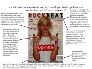In what ways does my front cover use, develop or challenge forms and
                          conventions of real media products?     Every media product has the
                                                                  date on the front and the issue
My main image follows the forms                                                                             number, again I decided to
and conventions of real media                                                                               follow the forms and
products as it takes up the majority                                                                        conventions of real media
of the page, like other professional                                                                        products by placing it in the
magazines out there. Also the image                                                                         same place as professional
is front on and Steph’s eyes are                                                                            magazines, this is because I
directly facing the camera.                                                                                 believe it fits there nicely and
                                                                                                            doesn’t take it too much space.
  My cover lines follow the
  forms and conventions of                                                                           I have stuck to the forms and
  real media products as                                                                             conventions of real media
  they’re clear and                                                                                  products by having a clear
  structured. Also like                                                                              masthead at the top of the
  professional magazines                                                                             page. I chose to place it at the
  the majority of the text is                                                                        top of the page like other
  on the left hand side as                                                                           media products so its clear for
  when magazines are                                                                                 the reader to see.
  stacked in shops this is
  the side that shoppers
  will see- this shows that I
  have followed the forms                                                                                      Like other media
  and conventions of real                                                                                      products my magazine
  magazines.                                                                                                   has a clear and defined
                                                                                                               barcode. Every
                                                                                                               magazine has one of
                                                                                                               these

  Again like the majority of professional magazines I decided to add a footer, I decided to put a footer is as through my magazine
  research I saw that a lot of magazines have this feature. I also believe that it is useful as it gives the reader more information
  about what is going to be included in the magazine,
 
