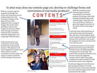 In what ways does my contents page use, develop or challenge forms and
With my contents page my conventions of real media products? With my masthead on the
                                                               contents page I used the
magazine challenges the
forms and conventions of real                                           conventions of real media
media products by only                                                  products by having a clear bold
having two images on the                                                heading stating that this is the
page, whereas other                                                     contents page. I used this form
magazines have a range of                                               and convention as I believe it
images. The reason why I                                                gives the magazine structure as
decided to only use two                                                 the reader knows what page is
images was because I didn’t                                             which.
want the page to look too                                         I used the forms and conventions of
cluttered, also I wanted to                                       real media products by having the
make the images that I was                                        date and issue number appear again
using large to fill the space.                                    on the contents page, the reason why I
                                                                  followed this convention was to give
                                                                  the magazine structure and show that
I followed the forms and
                                                                  it was all one issue.
conventions of real media
products by captioning the                                        I used the conventions of real media
pictures. This appears in all                                     products by having page references
music magazines and the reason                                    and then some text explaining what
why I chose to use this                                           was going to be on the page. The
convention is so the reader can                                   reason why I used this convention was
easily see where to find the                                      because it gives the magazine
article relating to the picture.                                  structure and if I didn’t have page
                                                                  numbers the reader wouldn’t be able
                                                                  to find the article in the magazine.
                                                                 I developed magazine conventions by
                                                                 placing separate headers for each
                                                                 section of text, the reason why I did this
                                                                 was so the contents page became more
                                                                 convenient for the reader.
 