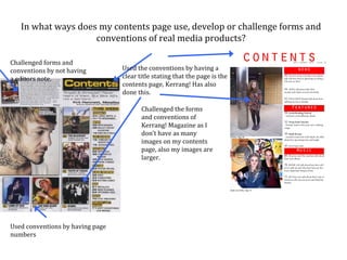 In what ways does my contents page use, develop or challenge forms and
                    conventions of real media products?

Challenged forms and
conventions by not having         Used the conventions by having a
a editors note.                   clear title stating that the page is the
                                  contents page, Kerrang! Has also
                                  done this.

                                         Challenged the forms
                                         and conventions of
                                         Kerrang! Magazine as I
                                         don’t have as many
                                         images on my contents
                                         page, also my images are
                                         larger.




Used conventions by having page
numbers
 