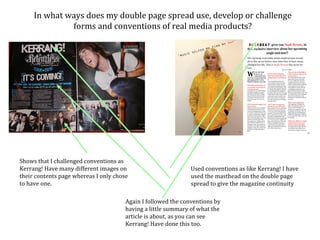 In what ways does my double page spread use, develop or challenge
              forms and conventions of real media products?




Shows that I challenged conventions as
Kerrang! Have many different images on                         Used conventions as like Kerrang! I have
their contents page whereas I only chose                       used the masthead on the double page
to have one.                                                   spread to give the magazine continuity

                                       Again I followed the conventions by
                                       having a little summary of what the
                                       article is about, as you can see
                                       Kerrang! Have done this too.
 