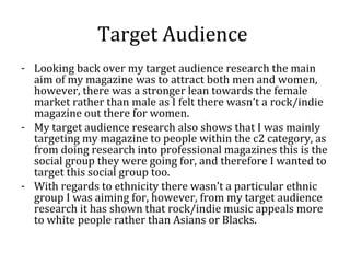 Target Audience
- Looking back over my target audience research the main
  aim of my magazine was to attract both men and women,
  however, there was a stronger lean towards the female
  market rather than male as I felt there wasn’t a rock/indie
  magazine out there for women.
- My target audience research also shows that I was mainly
  targeting my magazine to people within the c2 category, as
  from doing research into professional magazines this is the
  social group they were going for, and therefore I wanted to
  target this social group too.
- With regards to ethnicity there wasn’t a particular ethnic
  group I was aiming for, however, from my target audience
  research it has shown that rock/indie music appeals more
  to white people rather than Asians or Blacks.
 