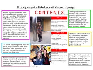How my magazine linked to particular social groups
With my contents page I feel I have                               The language used on the
represented women more than men.                                  contents page represents
One way I have done this is through                               students as it is informal
the pictures used, there is no male                               language, this represents
used which may restrict men from                                  students as after studying
buying the magazine as they may                                   hard at college they don’t
believe its more targeted towards men                             want to read a magazine that
than women. However, the pictures                                 contains complicated text
used represent women well as it                                   they want easy reading.
shows that women are interested in
the rock/indie genre and if a women
brought the magazine and saw these
                                                                  The layout of the contents page
female characters inside it would
                                                                  is a combination of text and
persuade them more to purchase the
                                                                  pictures, this represents
magazine.
                                                                  students as it shows that the
                                                                  magazine isn’t very text heavy
                                                                  and it contains a range of
The colours used to represent more the                            pictures and text.
female group rather than male, this is
because the main colour used is red
and white which appeals more to
women rather than men.
                                                                  Some of the bands mentioned
                                                                  e.g. busted and mcfly represent
Men however, are represented in the
                                                                  people who are maybe into
contents page through the features. As
                                                                  more rock/pop music, so this is
the bands talked about are heavily
                                                                  another social group that is
male bands which would attract the
                                                                  represented in my magazine.
male audience.
 