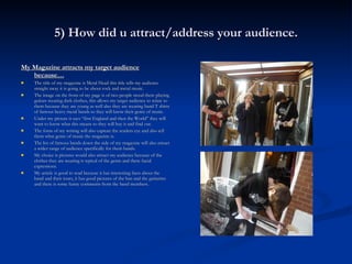5) How did u attract/address your audience. My Magazine attracts my target audience because… The title of my magazine is Metal Head this title tells my audience straight away it is going to be about rock and metal music. The image on the front of my page is of two people stood there playing guitars wearing dark clothes, this allows my target audience to relate to them because they are young as well also they are wearing band T shirts of famous heavy metal bands so they will know their genre of music. Under my picture it says “first England and then the World” they will want to know what this means so they will buy it and find out. The fonts of my writing will also capture the readers eye and also tell them what genre of music the magazine is. The list of famous bands down the side of my magazine will also attract a wider range of audience specifically for them bands. My choice is pictures would also attract my audience because of the clothes they are wearing is typical of the genre and there facial expressions. My article is good to read because it has interesting facts about the band and their tours, it has good pictures of the ban and the guitarists and there is some funny comments from the band members. 