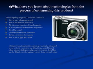 6)What have you learnt about technologies from the process of constructing this product? From completing this project I have learnt a lot such as... How to use a stills camera properly How to edit photos in photo shop Most common bands in rock/metal magazines Who the publish of Metal Hammer magazines is Use a blog properly Good websites to go on for research Typical conventions of a magazine How to use an apple Macs better   Problems I have found with the technology is, using the cut out tool in photo shop is very tedious and difficult to cut around hair and others without including the background in the picture. Apple Macs are also difficult to use for beginners but they do the job much better. 