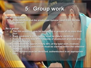 5: Group work
As an individual:

• Preproduction and the production options (apart from the film
sequence)

As a group:

• The film sequence may be completed in groups of no more than
four.
• Each candidate’s contribution must be clearly identified
• Two candidates may share aspects of production provided they
are individually
• responsible for approximately 50% of the total work involved.
• The individual's contribution must be clarified within the reflective
analysis.
• Contributions must be identified, authenticated in an appropriate
form

 
