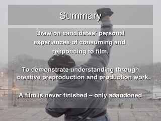 Summary
Draw on candidates’ personal
experiences of consuming and
responding to film.
To demonstrate understanding through
creative preproduction and production work.
A film is never finished – only abandoned

 