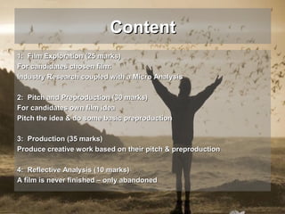 Content
1: Film Exploration (25 marks)
For candidates chosen film:
Industry Research coupled with a Micro Analysis
2: Pitch and Preproduction (30 marks)
For candidates own film idea
Pitch the idea & do some basic preproduction
3: Production (35 marks)
Produce creative work based on their pitch & preproduction
4: Reflective Analysis (10 marks)
A film is never finished – only abandoned

 