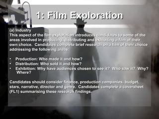 1: Film Exploration
(a) Industry
This aspect of the film exploration introduces candidates to some of the
areas involved in producing, distributing and exhibiting a film of their
own choice. Candidates complete brief research on a film of their choice
addressing the following areas:
•
•
•

Production: Who made it and how?
Distribution: Who sold it and how?
Exhibition: Why have audiences chosen to see it? Who saw it? Why?
Where?

Candidates should consider finance, production companies, budget,
stars, narrative, director and genre. Candidates complete a coversheet
(FL1) summarising these research findings.

 