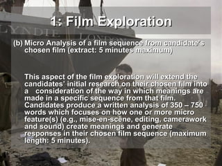 1: Film Exploration
(b) Micro Analysis of a film sequence from candidate’s
chosen film (extract: 5 minutes maximum)
This aspect of the film exploration will extend the
candidates’ initial research on their chosen film into
a consideration of the way in which meanings are
made in a specific sequence from that film.
Candidates produce a written analysis of 350 – 750
words which focuses on how one or more micro
feature(s) (e.g., mise-en-scène, editing, camerawork
and sound) create meanings and generate
responses in their chosen film sequence (maximum
length: 5 minutes).

 