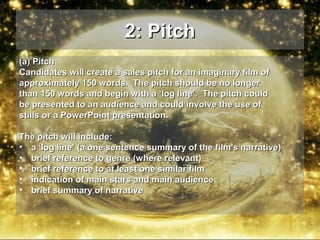 2: Pitch
(a) Pitch
Candidates will create a sales pitch for an imaginary film of
approximately 150 words. The pitch should be no longer
than 150 words and begin with a ‘log line’. The pitch could
be presented to an audience and could involve the use of
stills or a PowerPoint presentation.
The pitch will include:
• a ‘log line’ (a one sentence summary of the film's narrative)
• brief reference to genre (where relevant)
• brief reference to at least one similar film
• indication of main stars and main audience
• brief summary of narrative

 