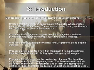 3: Production
Candidates choose one of the following production options:
•

Create a short sequence of approximately 2 minutes which creates
tension and/or atmosphere. (The sequence can be for any section of a
film, including the pre-credit sequence.)

•

Produce a home page and at least one linked page for a website
promoting a new film (including at least two original images).

•

Produce a poster campaign for a new film (2-4 posters, using original
images)

•

Produce a press pack for a new film (minimum 4 items, including at
least two promotional still photographs, using original images)

•

Produce a feature based on the production of a new film for a film
magazine or a school/college magazine. The feature should include
star/director interviews, biographies and at least two appropriately
captioned images from the production (original images must be used).

 