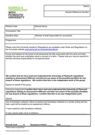 Name:


                                                                                  Student Reference Number:




Module Code:                                    Module Name:

Coursework Title:

Deadline Date:                                  Member of staff responsible for coursework:

Programme:


Please note that University Academic Regulations are available under Rules and Regulations on
the University website www.plymouth.ac.uk/studenthandbook.

Group work:please list all names of all participants formally associated with this work and state
whether the work was undertaken alone or as part of a team. Please note you may be required to
identify individual responsibility for component parts.




We confirm that we have read and understood the University of Plymouth regulations
relating to Assessment Offences and that we are aware of the possible penalties for any
breach of these regulations. We confirm that this is the independent work of the group.

Signed on behalf of the group:

Individual assignment:I confirm that I have read and understood the University of Plymouth
regulations relating to Assessment Offences and that I am aware of the possible penalties
for any breach of these regulations. I confirm that this is my own independent work.

Signed:
Use of translation software: failure to declare that translation software or a similar writing aid has
been used will be treated as an assessment offence.

I *have used/not used translation software.

If used, please state name of software…………………………………………………………………




Overall mark _____%                        Assessors Initials ______    Date_________
*Please delete as appropriate

Sci/ps/d:/students/cwkfrontcover/2012/13
 