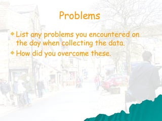 Problems  List any problems you encountered on the day when collecting the data. How did you overcome these.  