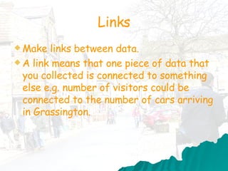 Links Make links between data. A link means that one piece of data that you collected is connected to something else e.g. number of visitors could be connected to the number of cars arriving in Grassington.  