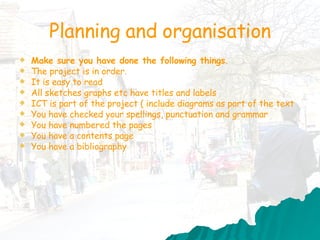 Planning and organisation Make sure you have done the following things . The project is in order. It is easy to read  All sketches graphs etc have titles and labels ICT is part of the project ( include diagrams as part of the text You have checked your spellings, punctuation and grammar You have numbered the pages You have a contents page You have a bibliography 