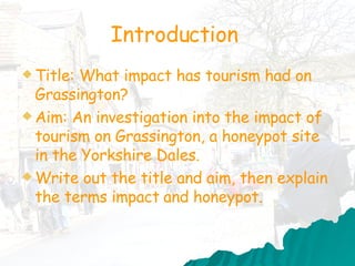 Introduction  Title:  What impact has tourism had on Grassington?   Aim: An investigation into the impact of tourism on Grassington, a honeypot site in the Yorkshire Dales. Write out the title and aim, then explain the terms impact   and honeypot.   