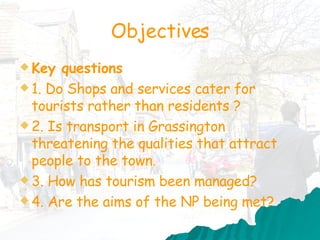 Objectives Key questions 1. Do  Shops and services cater for tourists rather than residents ?  2. Is transport in Grassington threatening the qualities that attract people to the town. 3. How has tourism been managed? 4. Are the aims of the NP being met? 