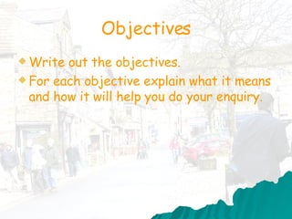 Objectives Write out the objectives.  For each objective explain what it means and how it will help you do your enquiry.  
