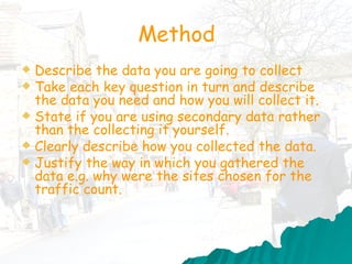 Method Describe the data you are going to collect Take each key question in turn and describe the data you need and how you will collect it.  State if you are using secondary data rather than the collecting it yourself. Clearly describe how you collected the data. Justify the way in which you gathered the data e.g. why were the sites chosen for the traffic count.  