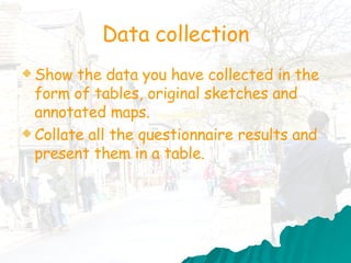 Data collection Show the data you have collected in the form of tables, original sketches and annotated maps.  Collate all the questionnaire results and present them in a table.  