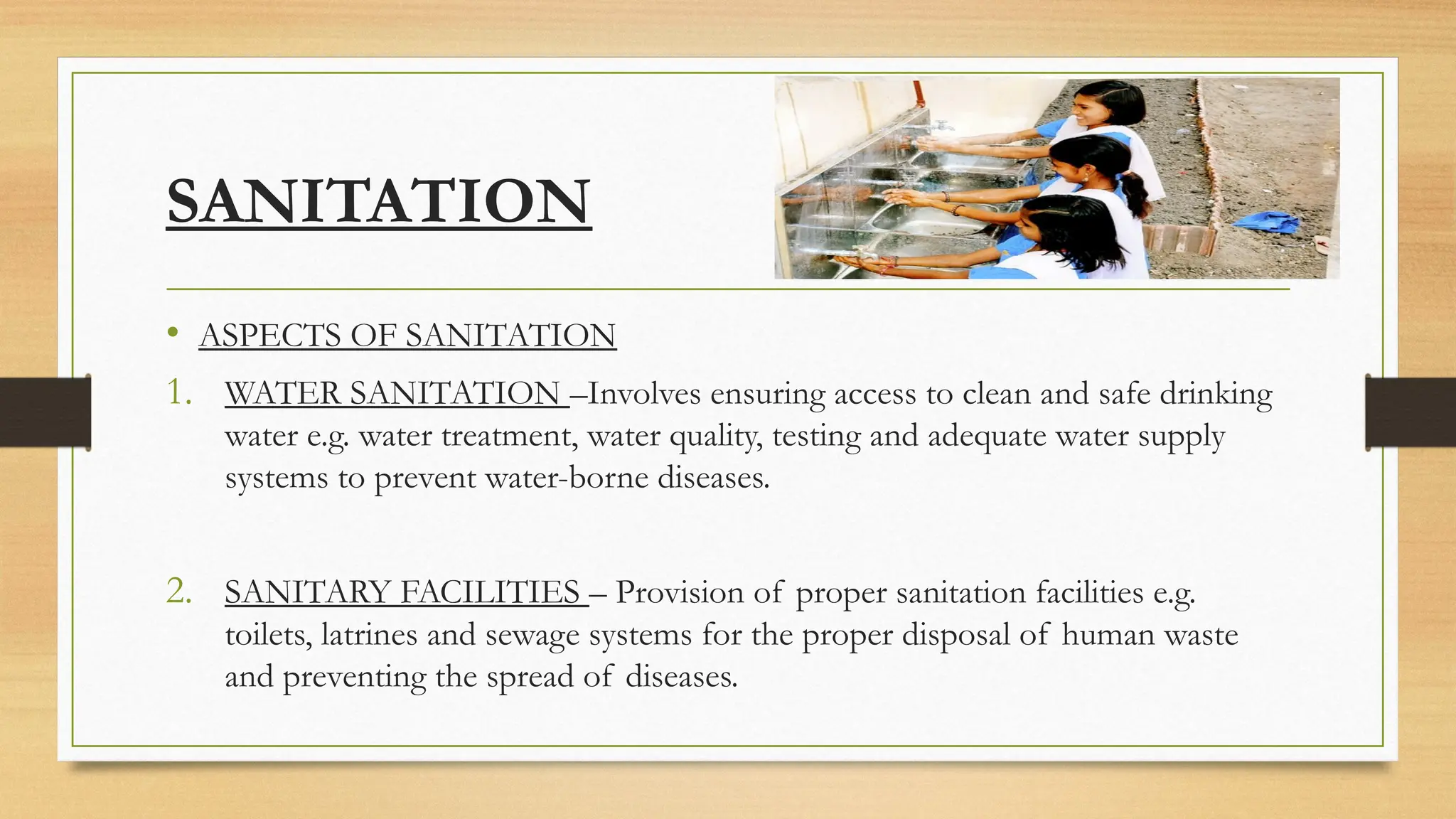 SANITATION
• ASPECTS OF SANITATION
1. WATER SANITATION –Involves ensuring access to clean and safe drinking
water e.g. water treatment, water quality, testing and adequate water supply
systems to prevent water-borne diseases.
2. SANITARY FACILITIES – Provision of proper sanitation facilities e.g.
toilets, latrines and sewage systems for the proper disposal of human waste
and preventing the spread of diseases.
 