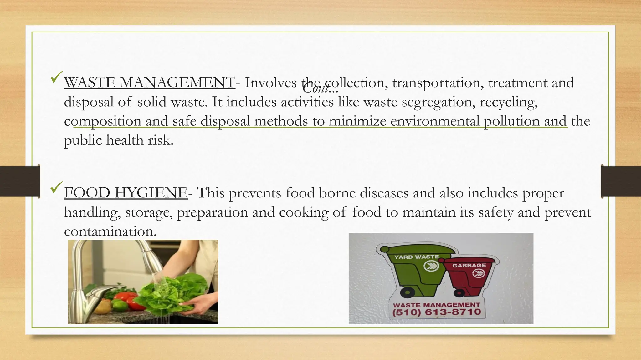 Cont...
WASTE MANAGEMENT- Involves the collection, transportation, treatment and
disposal of solid waste. It includes activities like waste segregation, recycling,
composition and safe disposal methods to minimize environmental pollution and the
public health risk.
FOOD HYGIENE- This prevents food borne diseases and also includes proper
handling, storage, preparation and cooking of food to maintain its safety and prevent
contamination.
 