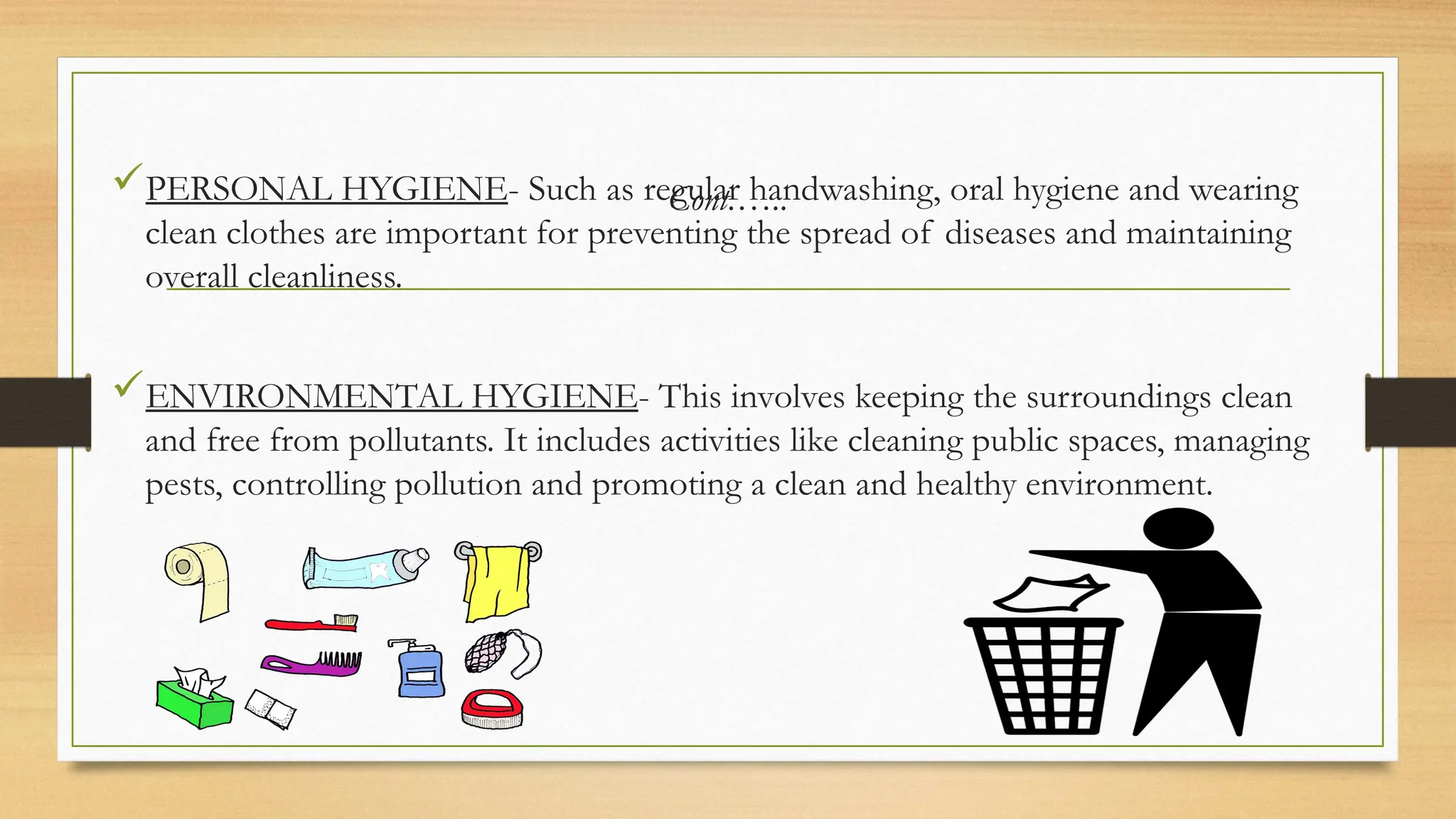 Cont.…..
PERSONAL HYGIENE- Such as regular handwashing, oral hygiene and wearing
clean clothes are important for preventing the spread of diseases and maintaining
overall cleanliness.
ENVIRONMENTAL HYGIENE- This involves keeping the surroundings clean
and free from pollutants. It includes activities like cleaning public spaces, managing
pests, controlling pollution and promoting a clean and healthy environment.
 